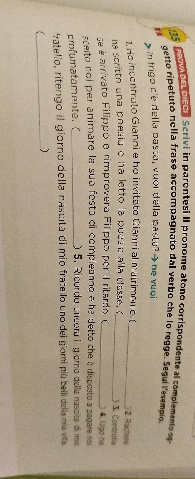 135 
PROVADELDIECI Scrivi in parentesi il pronome atono corrispondente al complemento og- 
getto ripetuto nella frase accompagnato dal verbo che lo regge. Segui lesempio. 
In frigo c'è della pasta, vuoi della pasta? → ne vuoi 
1. Ho incontrato Gianni e ho invitato Gianni al matrimonio. (_ 
) 2. Rachele 
ha scritto una poesia e ha letto la poesia alla classe. ( _) 3. Controlla 
se è arrivato Filippo e rimprovera Filippo per il ritardo. ( _) 4. Ugo ha 
scelto noi per animare la sua festa di compleanno e ha detto che è disposto a pagare noi 
profumatamente. (_ 
) 5. Ricordo ancora il giorno della nascita di mio 
fratello, ritengo il giorno della nascita di mio fratello uno dei giorni più belli della mia vita. 
_( 
)