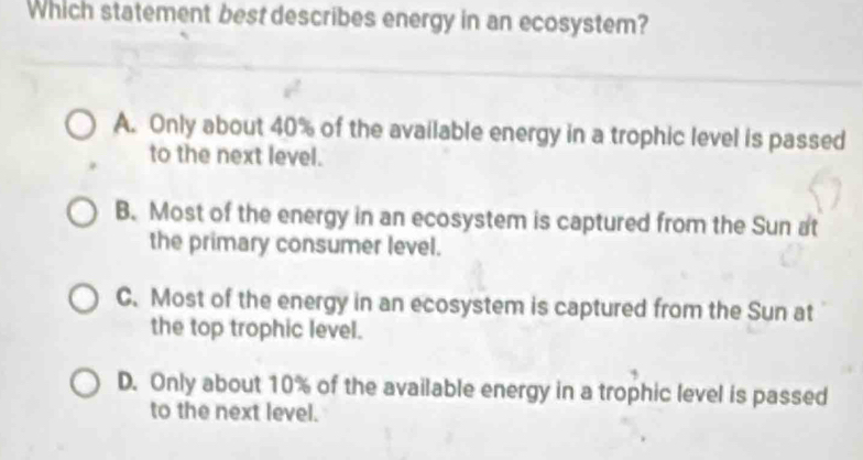 Which statement best describes energy in an ecosystem?
A. Only about 40% of the available energy in a trophic level is passed
to the next level.
B. Most of the energy in an ecosystem is captured from the Sun at
the primary consumer level.
C. Most of the energy in an ecosystem is captured from the Sun at
the top trophic level.
D. Only about 10% of the available energy in a trophic level is passed
to the next level.