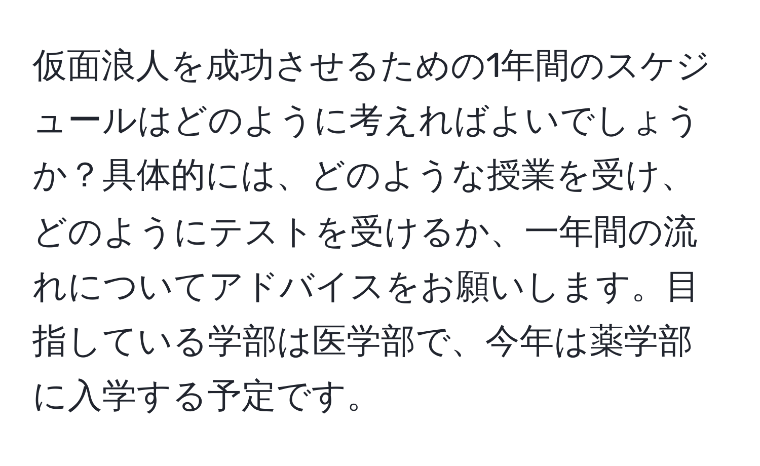 仮面浪人を成功させるための1年間のスケジュールはどのように考えればよいでしょうか？具体的には、どのような授業を受け、どのようにテストを受けるか、一年間の流れについてアドバイスをお願いします。目指している学部は医学部で、今年は薬学部に入学する予定です。