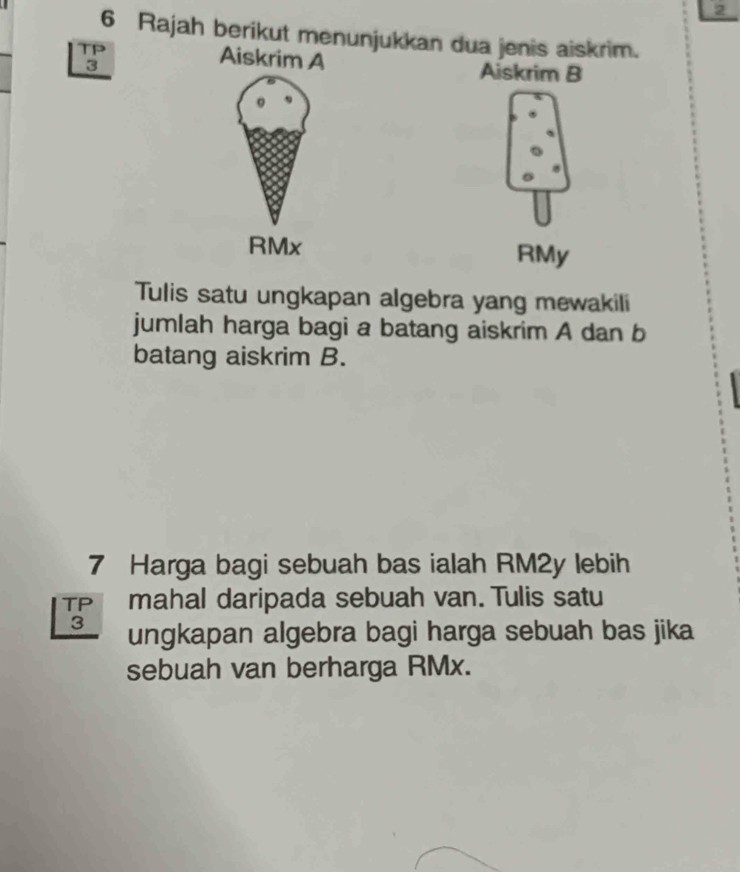 2 
6 Rajah berikut menunjukkan dua jenis aiskrim. 
TP Aiskrim A Aiskrim B
3
RMx RMy 
Tulis satu ungkapan algebra yang mewakili 
jumlah harga bagi a batang aiskrim A dan b 
batang aiskrim B. 
7 Harga bagi sebuah bas ialah RM2y lebih 
TP mahal daripada sebuah van. Tulis satu
3 ungkapan algebra bagi harga sebuah bas jika 
sebuah van berharga RMx.