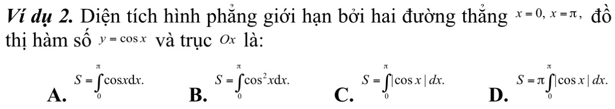 Ví dụ 2. Diện tích hình phẳng giới hạn bởi hai đường thắng x=0, x=π đồ
thị hàm số y=cos x và trục 0 là:
A. S=∈tlimits _0^((π)cos xdx.
S=∈tlimits ^π)cos^2xdx. 
B. 0
C. S=∈tlimits _0^(π)|cos x|dx.
D. S=π ∈tlimits _0^(π)|cos x|dx.