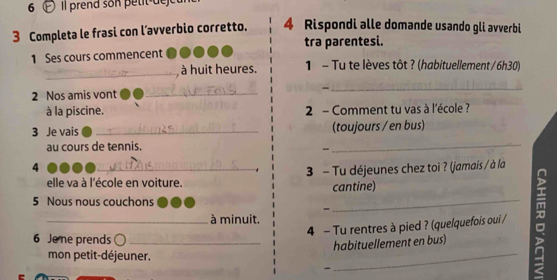 Il prend son petit-dejet 
3 Completa le frasi con l’avverbio corretto. 4 Rispondi alle domande usando gli avverbi 
tra parentesi. 
1 Ses cours commencent 
_ 
à huit heures. 1 - Tu te lèves tôt ? (habituellement / 6h30) 
2 Nos amis vont_ 
_ 
à la piscine. 2 - Comment tu vas à l'école ? 
3 Je vais _(toujours / en bus) 
au cours de tennis. 
_ 
4 
elle va à l'école en voiture. 3 - Tu déjeunes chez toi ? (jamais / à la 
cantine) 
5 Nous nous couchons 
_ 
_à minuit. 
4 - Tu rentres à pied ? (quelquefois oui / 
6 Je ne prends_ 
habituellement en bus) 
mon petit-déjeuner. 
- 
_