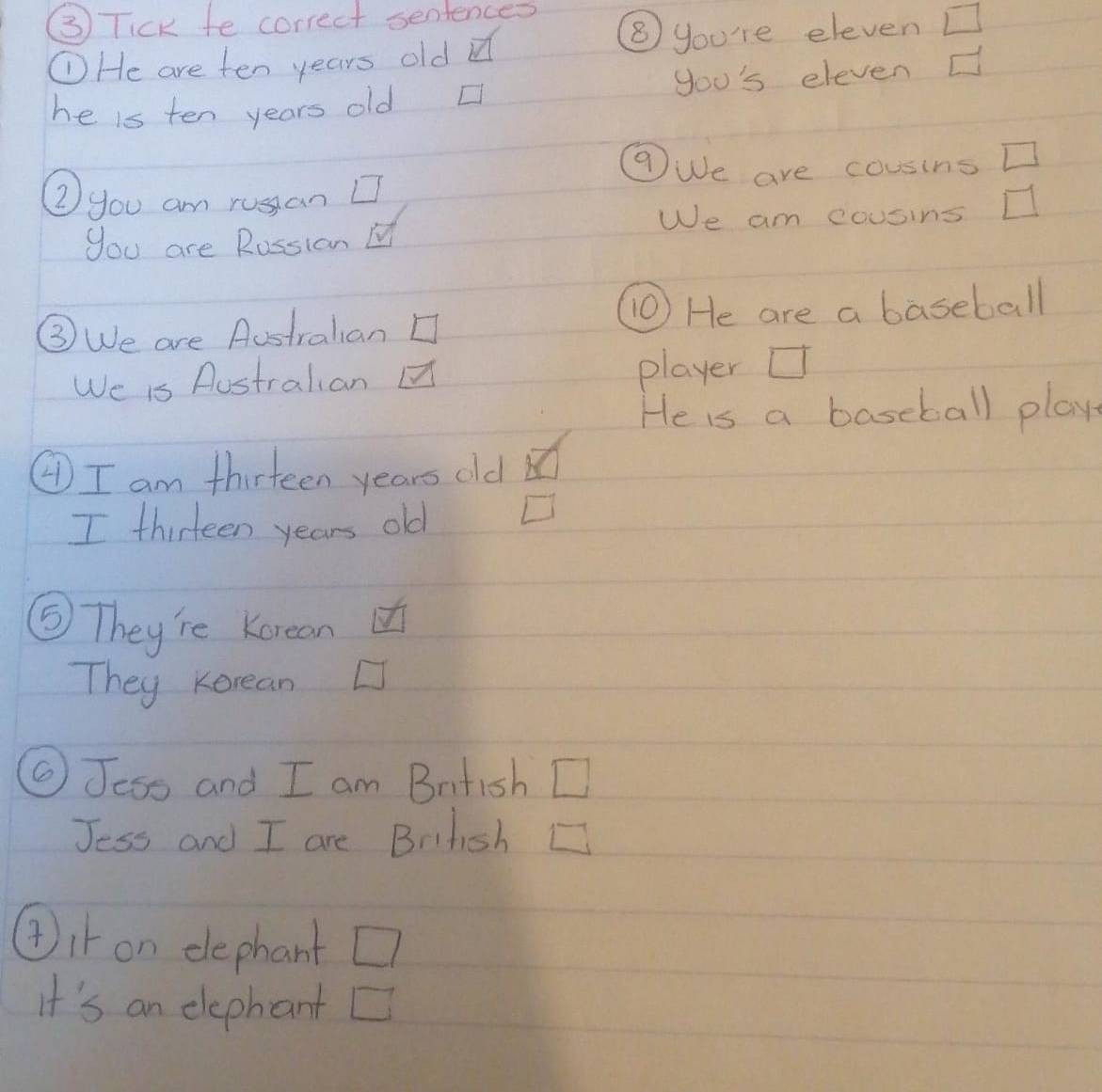 ( Tick fe correct sentences 
①He are ten years old d 
⑧ you're eleven □ 
he is ten years old □ you's eleven C 
⑦We are cousins □ 
②you am russan 
We am cousins 
you are Rossion 
③We are Austrahian ⑩ He are a baseball 
We is Aostralian player U 
He is a baseball play 
④ I am thirteen years old of 
I thirteen years old □ 
⑤ They're Korean 
They Korean 
⑤Jess and I am Bntish □ 
Jess and I are Brifish L 
④it on dephant □ 
It's an elephant D