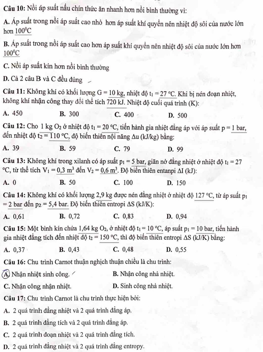 Nồi áp suất nấu chín thức ăn nhanh hơn nồi bình thường vì:
A. Áp suất trong nồi áp suất cao nhỏ hơn áp suất khí quyển nên nhiệt độ sôi của nước lớn
hon _ 100°C
B. Áp suất trong nồi áp suất cao hơn áp suất khí quyền nên nhiệt độ sôi của nước lớn hơn
_ 100°C
C. Nồi áp suất kín hơn nồi bình thường
D. Cả 2 câu B và C đều đúng
Câu 11: Không khí có khổi lượng G=10kg;, nhiệt độ t_1=27°C. Khi bị nén đoạn nhiệt,
không khí nhận công thay đổi thể tích 720 kJ. Nhiệt độ cuối quá trình (K):
A. 450 B. 300 C. 400 D. 500
Câu 12: Cho l kg O_2 ở nhiệt độ t_1=20°C , tiến hành gia nhiệt đẳng áp với áp suất p=1 bar,
đến nhiệt độ toverline 2=110°C , độ biến thiên nội năng △ u(kJ/kg 、 bằng:
A. 39 B. 59 C. 79 D. 99
Câu 13: Không khí trong xilanh có áp suất p_1=5bar *, giãn nở đẳng nhiệt ở nhiệt độ t_1=27°C :, từ thể tích V_1=0,3m^3 đến V_2=_ 0,6m^3. Độ biến thiên entanpi ΔI (kJ):
A. 0 B. 50 C. 100 D. 150
Câu 14: Không khí có khối lượng 2,9 kg được nén đẳng nhiệt ở nhiệt độ 127°C , từ áp suất pı
=2 : bar đến p_2=5,4 bar. Độ biến thiên entropi ΔS (kJ/K):
A. 0,61 B. 0,72 C. 0,83 D. 0,94
Câu 15: Một bình kín chứa 1,64 kg O_2 , ở nhiệt độ t_1=10°C , áp suất p_1=10k a r, tiến hành
gia nhiệt đẳng tích đến nhiệt độ t_2=150°C , thì độ biến thiên entropi △ S (kJ/K) bằng:
A. 0,37 B. 0,43 C. 0,48 D. 0,55
Câu 16: Chu trình Carnot thuận nghịch thuận chiều là chu trình:
A Nhận nhiệt sinh công. B. Nhận công nhà nhiệt.
C. Nhận công nhận nhiệt. D. Sinh công nhả nhiệt.
Câu 17: Chu trình Carnot là chu trình thực hiện bởi:
A. 2 quá trình đẳng nhiệt và 2 quá trình đẳng áp.
B. 2 quá trình đẳng tích và 2 quá trình đẳng áp.
C. 2 quá trình đoạn nhiệt và 2 quá trình đẳng tích.
D. 2 quá trình đẳng nhiệt và 2 quá trình đẳng entropy.