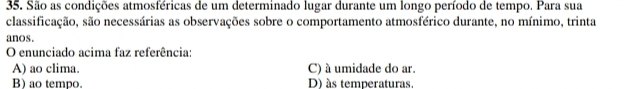 São as condições atmosféricas de um determinado lugar durante um longo período de tempo. Para sua
classificação, são necessárias as observações sobre o comportamento atmosférico durante, no mínimo, trinta
anos.
O enunciado acima faz referência:
A) ao clima. C) à umidade do ar.
B) ao tempo. D) às temperaturas.