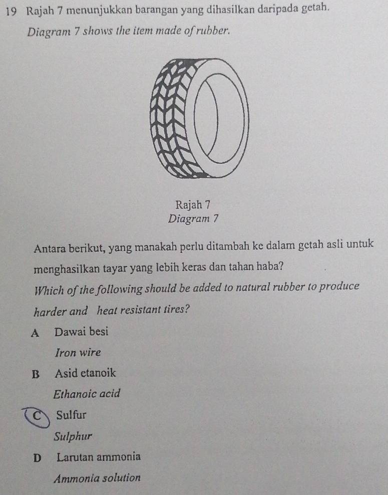 Rajah 7 menunjukkan barangan yang dihasilkan daripada getah.
Diagram 7 shows the item made of rubber.
Rajah 7
Diagram 7
Antara berikut, yang manakah perlu ditambah ke dalam getah asli untuk
menghasilkan tayar yang lebih keras dan tahan haba?
Which of the following should be added to natural rubber to produce
harder and heat resistant tires?
A Dawai besi
Iron wire
B Asid etanoik
Ethanoic acid
C Sulfur
Sulphur
D Larutan ammonia
Ammonia solution