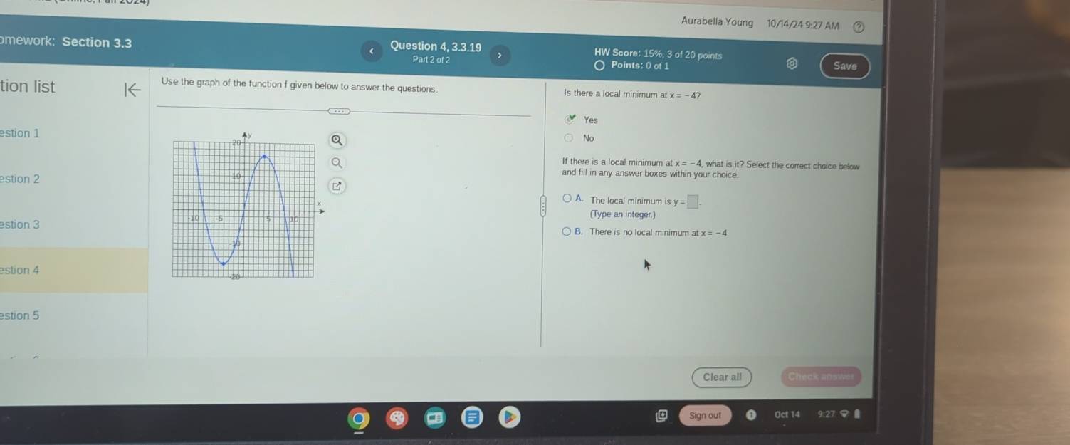 Aurabella Young 10/14/24 9:27 AM
mework: Section 3.3 Question 4, 3.3.19 HW Score: 15%, 3 of 20 points
Part 2 of 2 Points: 0 of 1 Save
tion list
Use the graph of the function f given below to answer the questions Is there a local minimum at x=-4?
Yes
estion 1
No
If there is a local minimum at , what is it? Select the correct choice below
estion 2
and fill in any answer boxes within your choice.
A. The local minimum is y=□. 
(Type an integer.)
estion 3B. There is no local minimum at x=-4. 
estion 4
estion 5
Clear all Check answe
Sign out Oct 14 9:27マ 0