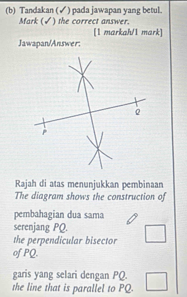 Tandakan (✓ ) pada jawapan yang betul.
Mark (✓) the correct answer.
[1 markah/1 mark]
Jawapan/Answer.
Rajah di atas menunjukkan pembinaan
The diagram shows the construction of
pembahagian dua sama
serenjang PQ.
the perpendicular bisector
of PQ.
garis yang selari dengan PQ.
the line that is parallel to PQ.