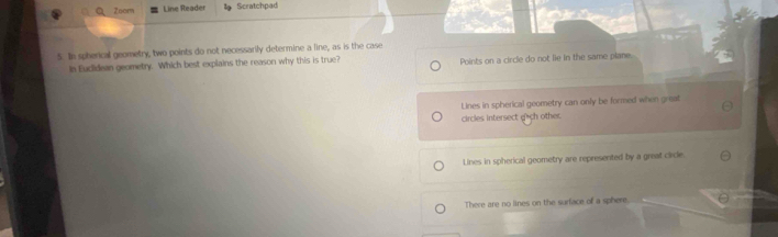 Zoom Line Reader Scratchpad
5. In spherical geometry, two points do not necessarily determine a line, as is the case
In Euclidean geometry. Which best explains the reason why this is true? Points on a circle do not lie in the same plane.
Lines in spherical geometry can only be formed when great
circles intersect g*ch other.
Lines in spherical geometry are represented by a great cicle.
There are no lines on the surface of a sphere