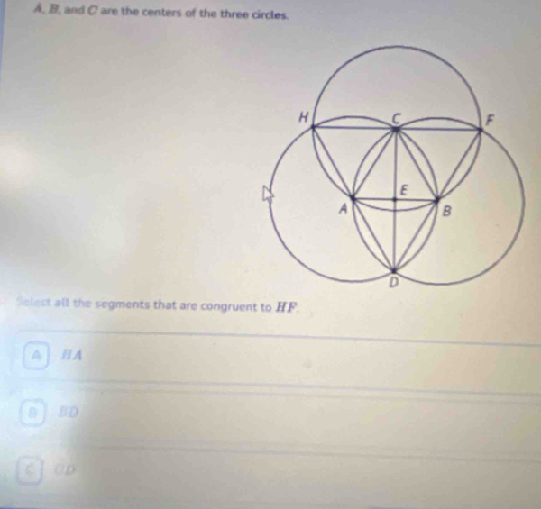 A, B, and C are the centers of the three circles.
Select all the segments that are congruent to HF.
A BA
B BD