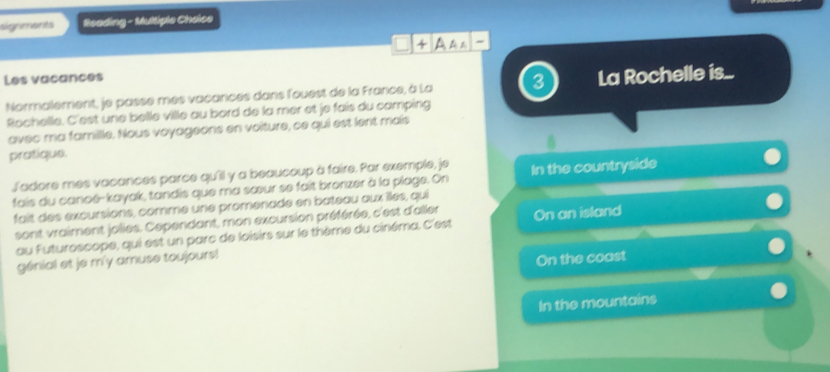 signments Reading - Multiple Cheice
AA
Les vacances
Normalement, je passe mes vacances dans l'ouest de la France, à La 3 La Rochelle is...
Rochelle. C'est une belle ville au bord de la mer et je fais du camping
avec ma famille. Nous voyageons en voiture, ce qui est lent mais
pratique.
Jadore mes vacances parce qu'ill y a beaucoup à faire. Par exemple, je
fais du canoé-kayak, tandis que ma sœur se fait bronzer à la plage. On In the countryside
fait des excursions, comme une promenade en bateau aux îlles, qui
sont vraiment jolies. Cependant, mon excursion préférée, c'est d'aller On an island
au Futuroscope, qui est un parc de loisirs sur le thème du cinéma. C'est
génial et je m'y amuse toujours!
On the coast
In the mountains