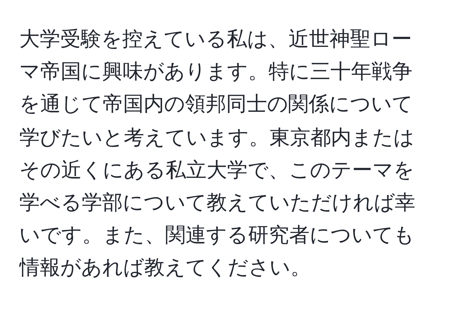 大学受験を控えている私は、近世神聖ローマ帝国に興味があります。特に三十年戦争を通じて帝国内の領邦同士の関係について学びたいと考えています。東京都内またはその近くにある私立大学で、このテーマを学べる学部について教えていただければ幸いです。また、関連する研究者についても情報があれば教えてください。