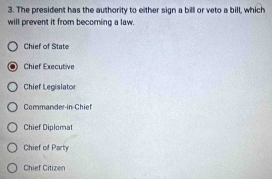 The president has the authority to either sign a bill or veto a bill, which
will prevent it from becoming a law.
Chief of State
Chief Executive
Chief Legislator
Commander-in-Chief
Chief Diplomat
Chief of Party
Chief Citizen