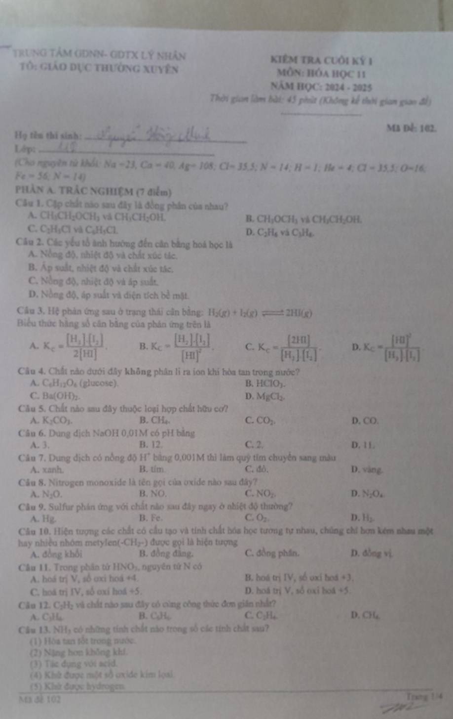 TRUNG TÂM GĐNN- GDTX Lý NHân KiêM tRA CUồi Kỷ 1
Tô: giáo đục thường xuyên  MÔN: HÓA HỌC 11
NÄM HQC: 2024 - 2025
Thời gian làm bài: 45 phút (Không kế thời gian giao để)
_
Ma Đế: 102.
Họ tên thi sinh:_
Lớp:_
(Cho nguyên tử khối: N Na-23,Ca=40,Ag=108;Cl=35.5;N=14;H=1;He=4;Cl=35.5;O=16;
Fe=56;N=14)
PHÀN A. TRÂC NGHIỆM (7 điễm)
Câu 1. Cập chất nào sau đây là đồng phần của nhau?
A. CH_3CH_2OCH_3 và CH_3CH_2OH. B. CH_3OCH_3 và ( H_1CH_2C )H.
C. C_2H_1Cl và C_6H_5Cl.
D. C_2H_6vaC_3H_8.
Câu 2. Các yếu tổ ảnh hướng đến cân bằng hoá học là
A. Nồng độ, nhiệt độ và chất xúc tác,
B. Áp suất, nhiệt độ và chất xúc tác.
C. Nồng độ, nhiệt độ và áp suất.
D. Nồng độ, áp suất và diện tích bề mặt
Câu 3. Hệ phản ứng sau ở trạng thái cần bằng: H_2(g)+I_2(g)leftharpoons 2HI(g)
Biểu thức hàng số căn bằng của phán ứng trên là
A. K_c=frac [H_2]· [I_2]2[HI]. B. K_c=frac [H_2]· [I_2][HI]^2. C. K_c=frac [2HI][H_1][I_2]. D. K_C=frac [HI]^2[H_2]· [I_2]
Câu 4. Chất nào dưới đây không phân li ra ion khí hòa tan trong nước?
B.
A. C_6H_12O_6 (glucose). HClO_3.
C. Ba(OH)_2 D. MgCl_2.
Câu 5. Chất nào sau đây thuộc loại hợp chất hữu cơ?
A. K_2CO_3. B. CH_4. C. CO_2. D, CO.
Câu 6. Dung dịch NaOH 0,01M có pH bằng
A. 3. B. 12 C. 2. D. 11.
Câu 7, Dung dịch có nổng độ H^+ bằng 0,001M thì làm quý tim chuyến sang màu
A. xanh. B. tím C. đò. D. vàng.
Câu 8. Nitrogen monoxide là tên gọi của oxide nào sau đây?
A. N_2O. B. NO C. NO_2. D. N_2O_4
Câu 9. Sulfur phán ứng với chất nào sau đây ngay ở nhiệt độ thường?
A. Hg. B. Fe. C. O_2 D. H_2
Câu 10. Hiện tượng các chất có cầu tạo và tính chất hóa học tương tự nhau, chúng chi hơn kém nhau một
hay nhiều nhóm metylen( (-CH_2-) được gọi là hiện tượng
A. đồng khổi B. đồng đẳng, C. đồng phần. D. 3log vi
Câu 11. Trong phân tử HNO_1 nguyên tứ N có
A. hoá trị V, số oxi hoá +4. B. hoá trị IV, số uxi hoá +3.
C. hoá trị IV, số oxi hoá +5. D. hoá trị V, sồ oxi hoá +5
Cău 12. C_2H_2 : và chất nào sau đây có cùng công thức đơn gián nhất?
A. C_3H_4 B. C₆H, C. C_2H_4 D. ( 36
Câu 13. NH₃ có những tính chất nào trong số các tính chất sau?
(1) Hòa tan fốt trong nước.
(2) Nặng hơn khǒng khí
(3) Tác dụng với acid.
(4) Khử được một sở uxide kim loai
(5) Khi được hydrogen
Mã đề 102 Trag 1/4