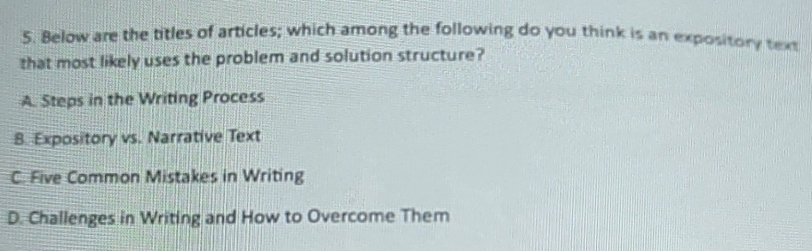 Below are the titles of articles; which among the following do you think is an expository text
that most likely uses the problem and solution structure?
A. Steps in the Writing Process
8. Expository vs. Narrative Text
C. Five Common Mistakes in Writing
D. Challenges in Writing and How to Overcome Them