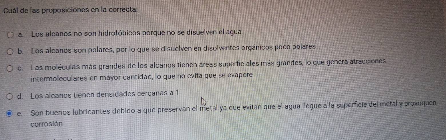Cuál de las proposiciones en la correcta:
a. Los alcanos no son hidrofóbicos porque no se disuelven el agua
b. Los alcanos son polares, por lo que se disuelven en disolventes orgánicos poco polares
c. Las moléculas más grandes de los alcanos tienen áreas superficiales más grandes, lo que genera atracciones
intermoleculares en mayor cantidad, lo que no evita que se evapore
d. Los alcanos tienen densidades cercanas a 1
e. Son buenos lubricantes debido a que preservan el metal ya que evitan que el agua llegue a la superficie del metal y provoquen
corrosión