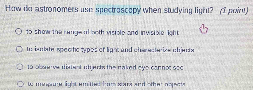 How do astronomers use spectroscopy when studying light? (1 point)
to show the range of both visible and invisible light
to isolate specific types of light and characterize objects
to observe distant objects the naked eye cannot see
to measure light emitted from stars and other objects