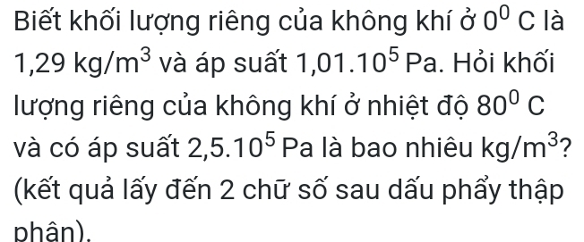 Biết khối lượng riêng của không khí ở 0^0C là
1,29kg/m^3 và áp suất 1,01.10^5Pa. Hỏi khối 
lượng riêng của không khí ở nhiệt độ 80°C
và có áp suất 2,5.10^5 Pa là bao nhiêu kg/m^3 ? 
(kết quả lấy đến 2 chữ số sau dấu phẩy thập 
phân).