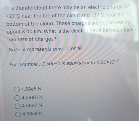 In a thundercloud there may be an electric charge of
+27 C near the top of the cloud and −17 C near the
bottom of the cloud. These charges are separated by
about 3.00 km. What is the electric force between these
two sets of charges?
Note: e represents powers of 10
For example : 2.50e-4 is equivalent to 2.50* 10^(-4)
4.58e5 N
4.58e11 N
4.58e7 N
4.58e9 N