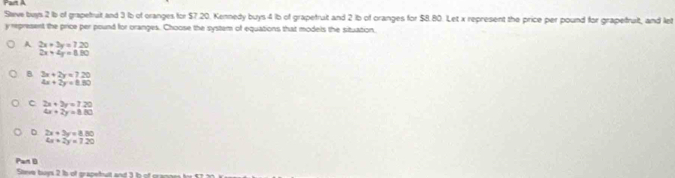 rart A
Stave buys 2 lb of grapefruit and 3 lb of cranges for $7.20. Kennedy buys 4 1b of grapefrait and 2 1b of oranges for $8.80. Let x represent the price per pound for grapefruit, and let
y represent the price per pound for cranges. Choose the system of equations that models the situation.
A 2x+3y=7.20
2x+4y=8.80
B 3x+2y=7.20
4x+2y=8.80
C 2x+2y=7.20
4x+2y=8.80
D beginarrayr 2x+3y=8.80 4x+2y=7.20endarray
Part B
Steve boys 2 Ib of grapetoult and 3 in of gane