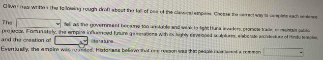 Oliver has written the following rough draft about the fall of one of the classical empires. Choose the correct way to complete each sentence. 
The □ fell as the government became too unstable and weak to fight Huna invaders, promote trade, or maintain public 
projects. Fortunately, the empire influenced future generations with its highly developed sculptures, elaborate architecture of Hindu temples, 
and the creation of 43°C literature. 
Eventually, the empire was reunited. Historians believe that one reason was that people maintained a common □.