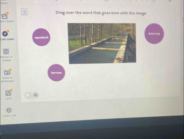 IDE0 
Drag over the word that goes best with the image 
AB CARDS 
intercrop 
CAB GAME 
BREAK IT 
DOWN 
terrace 
READ B 
RESPOND 
QUIZ 
LYRIC LAB