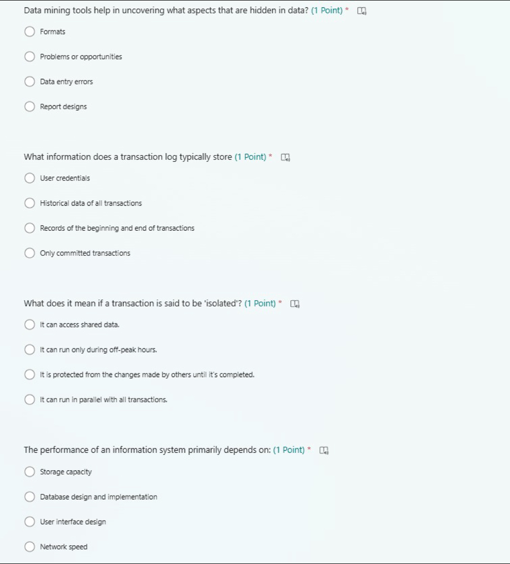 Data mining tools help in uncovering what aspects that are hidden in data? (1 Point) *
Formats
Problems or opportunities
Data entry errors
Report designs
What information does a transaction log typically store (1 Point) *
User credentials
Historical data of all transactions
Records of the beginning and end of transactions
Only committed transactions
What does it mean if a transaction is said to be 'isolated'? (1 Point) *
It can access shared data.
It can run only during off-peak hours.
It is protected from the changes made by others until it's completed.
It can run in parallel with all transactions.
The performance of an information system primarily depends on: (1 Point) *
Storage capacity
Database design and implementation
User interface design
Network speed