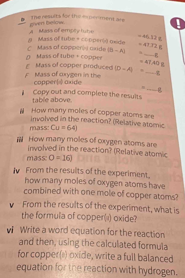 The results for the experiment are 
given below. 
A Mass of empty tube 
B Mass of tube + copper('') oxide =46.12g
=47.72g
C Mass of copper(n) oxide (B-A) =_ g
D Mass of tube + copper 
E Mass of copper produced =47.40g
F Mass of oxygen in the (D-A)=...g
copper(') oxide
=.....g
i Copy out and complete the results 
table above. 
ii How many moles of copper atoms are 
involved in the reaction? (Relative atomic 
mass: Cu=64)
iii How many moles of oxygen atoms are 
involved in the reaction? (Relative atomic 
mass: O=16)
iv From the results of the experiment, 
how many moles of oxygen atoms have 
combined with one mole of copper atoms? 
v From the results of the experiment, what is 
the formula of copper(i) oxide? 
vi Write a word equation for the reaction 
and then, using the calculated formula 
for copper(') oxide, write a full balanced 
equation for the reaction with hydrogen.