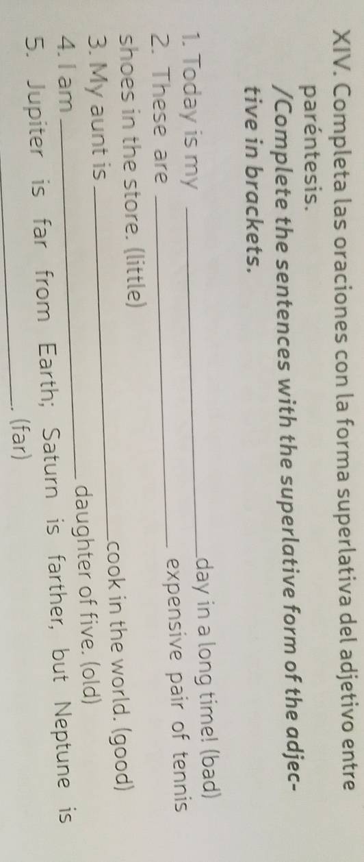 Completa las oraciones con la forma superlativa del adjetivo entre 
paréntesis. 
/Complete the sentences with the superlative form of the adjec- 
tive in brackets. 
1. Today is my _day in a long time! (bad) 
2. These are 
_expensive pair of tennis 
shoes in the store. (little) 
3. My aunt is _cook in the world. (good) 
4. I am _daughter of five. (old) 
5. Jupiter is far from Earth; Saturn is farther, but Neptune is 
_. (far)