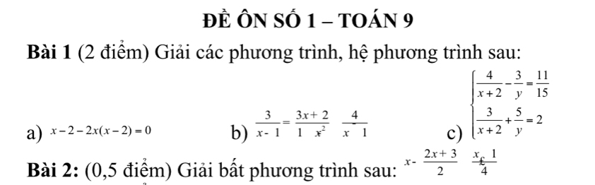 ĐÈ ÔN SÓ 1 - TOáN 9 
Bài 1 (2 điểm) Giải các phương trình, hệ phương trình sau: 
a) x-2-2x(x-2)=0  3/x-1 = (3x+2)/1x^2  4/x1 
b) 
c) beginarrayl  4/x+2 - 3/y = 11/15   3/x+2 + 5/y =2endarray.
Bài 2: (0,5 điểm) Giải bất phương trình sau: x-frac 2x+32^(frac x_£)14