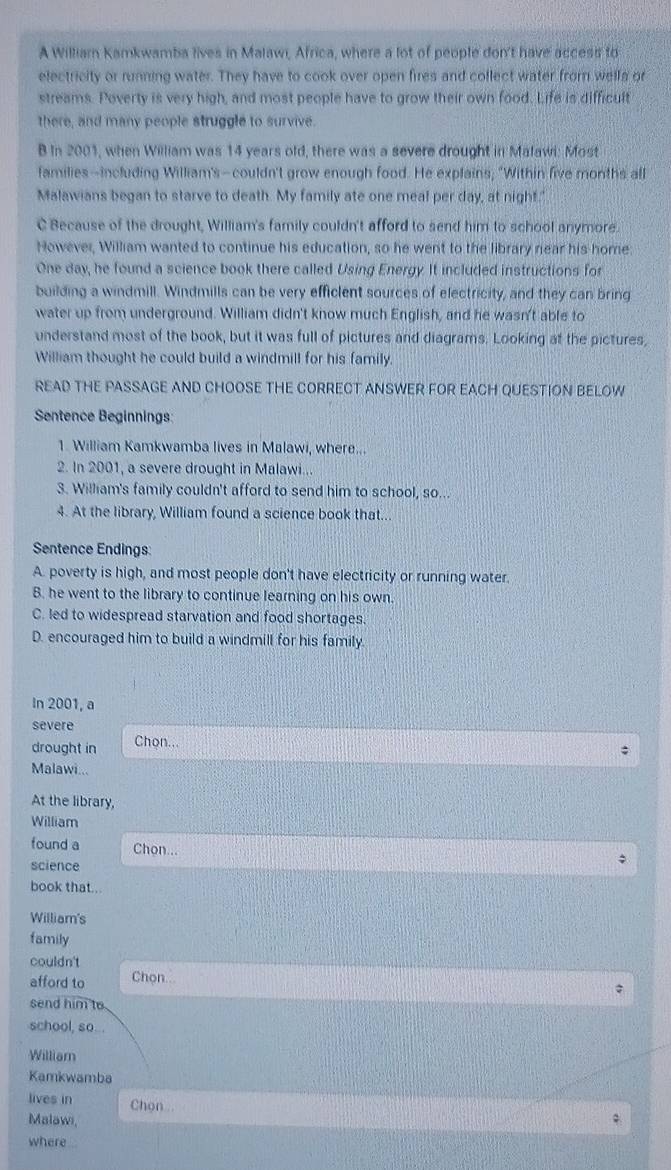 A William Kamkwamba lives in Malawi, Africa, where a lot of people don't have access to
electricity or running water. They have to cook over open fires and collect water from wells or
streams. Poverty is very high, and most people have to grow their own food. Life is difficult
there, and many people struggle to survive.
B In 2001, when William was 14 years old, there was a severe drought in Malawi: Most
families--including William's-couldn't grow enough food. He explains; "Within five months all
Malawians began to starve to death. My family ate one meal per day, at night."
C Because of the drought, William's family couldn't afford to send him to school anymore.
However, William wanted to continue his education, so he went to the library near his home:
One day, he found a science book there called Using Energy. It included instructions for
building a windmill. Windmills can be very efficlent sources of electricity, and they can bring
water up from underground. William didn't know much English, and he wasn't able to
understand most of the book, but it was full of pictures and diagrams. Looking at the pictures,
William thought he could build a windmill for his family.
READ THE PASSAGE AND CHOOSE THE CORRECT ANSWER FOR EACH QUESTION BELOW
Sentence Beginnings:
1. William Kamkwamba lives in Malawi, where...
2. In 2001, a severe drought in Malawi...
3. William's family couldn't afford to send him to school, so...
4. At the library, William found a science book that...
Sentence Endings:
A. poverty is high, and most people don't have electricity or running water.
B. he went to the library to continue learning on his own.
C. led to widespread starvation and food shortages.
D. encouraged him to build a windmill for his family.
In 2001, a
severe
drought in Chon...
Malawi...
At the library,
William
found a Chon...
science
book that...
William's
family
couldn't
afford to Chon..
send him to
school, so...
Williar
Kamkwamba
lives in Chon 
Malawi,
where