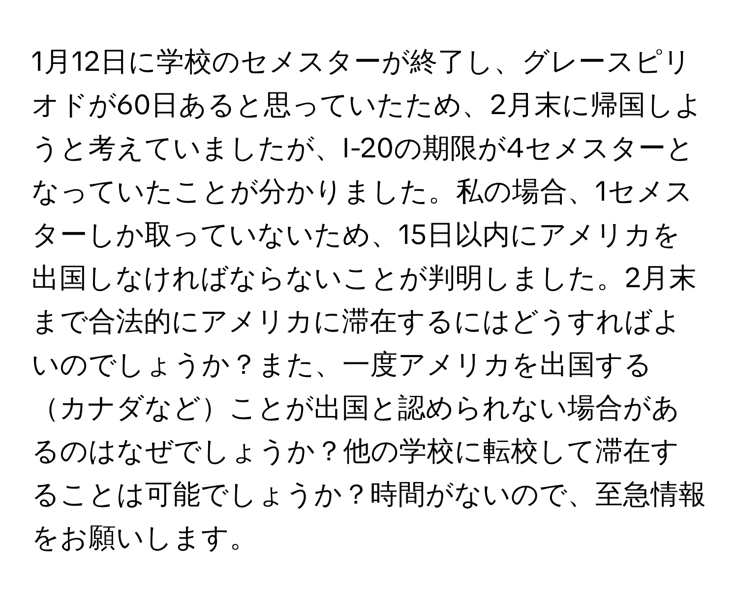 1月12日に学校のセメスターが終了し、グレースピリオドが60日あると思っていたため、2月末に帰国しようと考えていましたが、I-20の期限が4セメスターとなっていたことが分かりました。私の場合、1セメスターしか取っていないため、15日以内にアメリカを出国しなければならないことが判明しました。2月末まで合法的にアメリカに滞在するにはどうすればよいのでしょうか？また、一度アメリカを出国するカナダなどことが出国と認められない場合があるのはなぜでしょうか？他の学校に転校して滞在することは可能でしょうか？時間がないので、至急情報をお願いします。