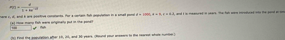 P(t)= d/1+ke^(-ct) 
here c, d, and k are positive constants. For a certain fish population in a small pond d=1000, k=9, c=0.2 , and t is measured in years. The fish were introduced into the pond at tim 
(a) How many fish were originally put in the pond?
100 fish 
(b) Find the population after 10, 20, and 30 years. (Round your answers to the nearest whole number.)