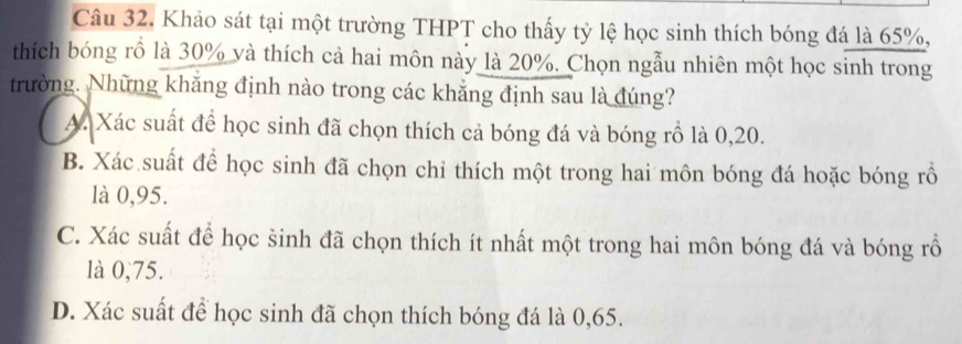 Khảo sát tại một trường THPT cho thấy tỷ lệ học sinh thích bóng đá là 65%,
thích bóng rồ là 30% và thích cả hai môn này là 20%. Chọn ngẫu nhiên một học sinh trong
trường. Những khăng định nào trong các khẳng định sau là đúng?
A. Xác suất để học sinh đã chọn thích cả bóng đá và bóng rồ là 0, 20.
B. Xác suất để học sinh đã chọn chi thích một trong hai môn bóng đá hoặc bóng rồ
là 0,95.
C. Xác suất để học sinh đã chọn thích ít nhất một trong hai môn bóng đá và bóng rổ
là 0,75.
D. Xác suất để học sinh đã chọn thích bóng đá là 0,65.