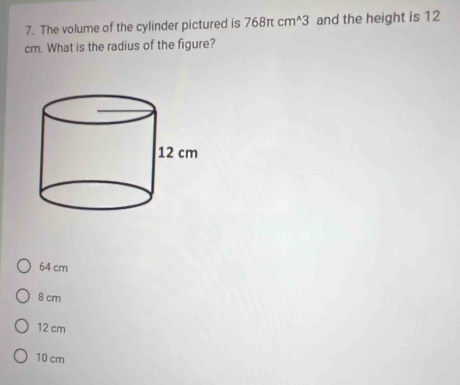 The volume of the cylinder pictured is 768π cm^(wedge)3 and the height is 12
cm. What is the radius of the figure?
64 cm
8 cm
12 cm
10 cm