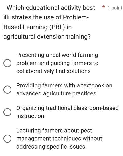 Which educational activity best * 1 point
illustrates the use of Problem-
Based Learning (PBL) in
agricultural extension training?
Presenting a real-world farming
problem and guiding farmers to
collaboratively find solutions
Providing farmers with a textbook on
advanced agriculture practices
Organizing traditional classroom-based
instruction.
Lecturing farmers about pest
management techniques without
addressing specific issues