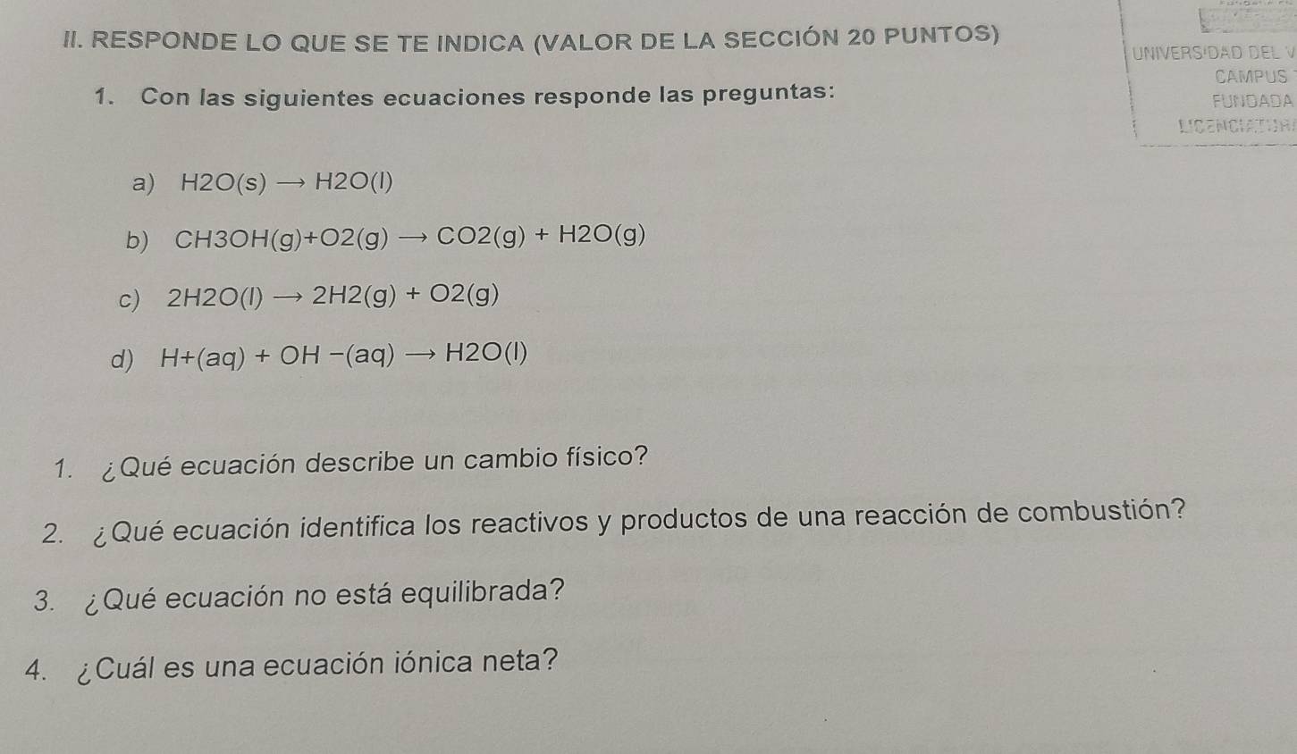 RESPONDE LO QUE SE TE INDICA (VALOR DE LA SECCIÓN 20 PUNTOS) 
UNIVERSÍDAD DEL V 
CAMPUS 
1. Con las siguientes ecuaciones responde las preguntas: FUNDADA 
LIgENCIATIOA 
a) H2O(s)to H2O(l)
b) CH3OH(g)+O2(g)to CO2(g)+H2O(g)
c) 2H2O(l)to 2H2(g)+O2(g)
d) H+(aq)+OH-(aq)to H2O(l)
1. ¿ Qué ecuación describe un cambio físico? 
2. ¿ Qué ecuación identifica los reactivos y productos de una reacción de combustión? 
3. ¿Qué ecuación no está equilibrada? 
4. ¿ Cuál es una ecuación iónica neta?