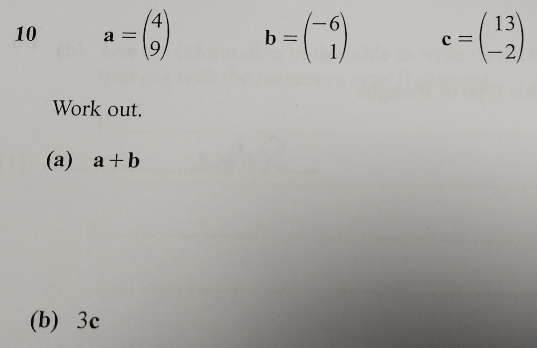 10
a=beginpmatrix 4 9endpmatrix
b=beginpmatrix -6 1endpmatrix
c=beginpmatrix 13 -2endpmatrix
Work out. 
(a) a+b
(b) 3c