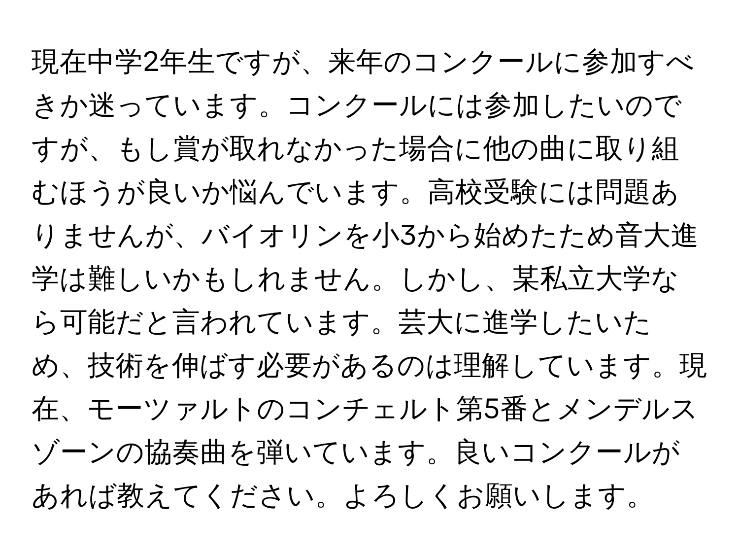 現在中学2年生ですが、来年のコンクールに参加すべきか迷っています。コンクールには参加したいのですが、もし賞が取れなかった場合に他の曲に取り組むほうが良いか悩んでいます。高校受験には問題ありませんが、バイオリンを小3から始めたため音大進学は難しいかもしれません。しかし、某私立大学なら可能だと言われています。芸大に進学したいため、技術を伸ばす必要があるのは理解しています。現在、モーツァルトのコンチェルト第5番とメンデルスゾーンの協奏曲を弾いています。良いコンクールがあれば教えてください。よろしくお願いします。