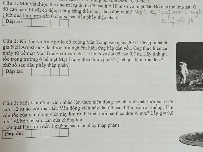 tng i sim atoe 0,25 aem 
Câu 1: Một vật được thả cho rơi tự do từ độ cao h=10m so với mặt đất. Bỏ qua mọi ma sát. vector O() 
độ cao nào thì vật có động năng bằng thế năng, theo đơn vị m? 
( kết quả làm tròn đến 0 chữ số sau dầu phầy thập phân) 
Đáp án: 
Câu 2: Khi tàu vũ trụ Apollo đổ xuống Mặt Trăng vào ngày 20/7/1969, phi hành 
gia Neil Armstrong đã được trải nghiệm hiệu ứng hấp dẫn yếu. Ông thực hiện cú 
nhảy từ bề mặt Mặt Trăng với vận tốc 1,51 m/s và đạt độ cao 0,7 m. Hãy tỉnh gia 
tốc trọng trường ở bề mặt Mặt Trăng theo đơn vị m/s^2 ?( kết quả làm tròn đến 2
chữ số sau dấu phầy thập phân) 
Đáp án: 
Câu 3: Một vận động viên nhào lộn thực hiện động tác nhảy từ mặt lưới bật ở độ 
cao 1,2 m so với mặt đất. Vận động viên này đạt độ cao 4,8 m rồi rơi xuống. Tìm 
vận tốc của vận động viên này khi rời bề mặt lưới bật theo đơn vị m/s? Lấy g=9,8
m/s^2 và bỏ qua sức cản của không khí. 
( kết quả làm tròn đến 1 chữ số sau dấu phẩy thập phân) 
Đáp án: