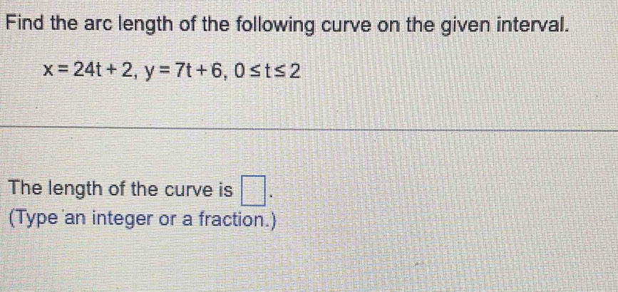 Find the arc length of the following curve on the given interval.
x=24t+2, y=7t+6, 0≤ t≤ 2
The length of the curve is □ . 
(Type an integer or a fraction.)