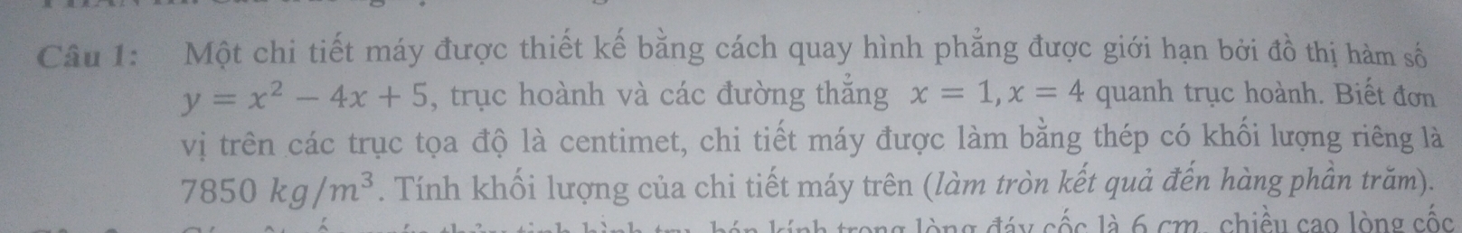 Một chi tiết máy được thiết kế bằng cách quay hình phẳng được giới hạn bởi đồ thị hàm số
y=x^2-4x+5 , trục hoành và các đường thắng x=1, x=4 quanh trục hoành. Biết đơn 
vị trên các trục tọa độ là centimet, chi tiết máy được làm bằng thép có khối lượng riêng là
7850kg/m^3. Tính khối lượng của chi tiết máy trên (làm tròn kết quả đến hàng phần trăm). 
l g lò ng đáy cốc là 6 cm , chiều cao lòng cốc