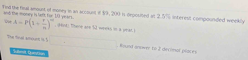 Find the final amount of money in an account if $9, 200 is deposited at 2.5% interest compounded weekly 
and the money is left for 10 years. 
Use A=P(1+ r/n )^nt. (Hint: There are 52 weeks in a year.) 
The final amount is $ □. Round answer to 2 decimal places 
Submit Question