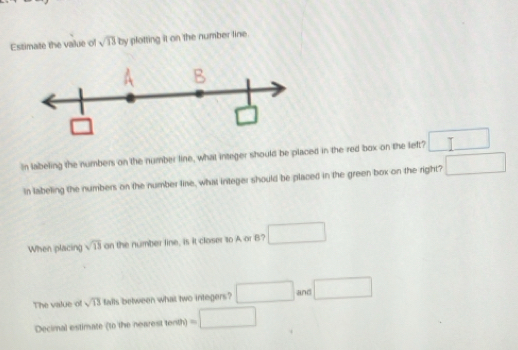 Estimate the value of sqrt(13)by plotting it on the number line.
In labeling the numbers on the number line, what integer should be placed in the red box on the left? □
In labeling the numbers on the number line, what integer should be placed in the green box on the right? □
When placing sqrt(13) an the number line, is it closer to A or B? □
The value of sqrt(13) falls between what two integers? □ and □
Decimal estimate (to the nearest tenth) =□