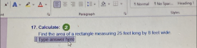 a A 1 Normal 1 No Spac. Heading 1 
nt Paragraph Styles 
17. Calculate: 2 
Find the area of a rectangle measuring 25 feet long by 8 feet wide 
£ Type answer here