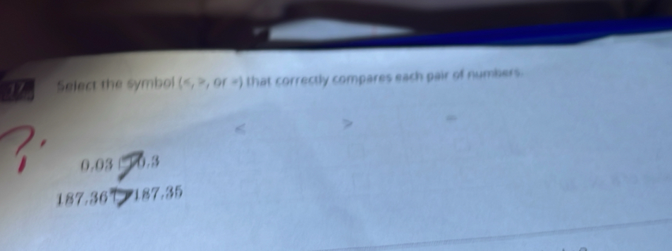 Select the symbol (≤slant ,x,orx) that correctly compares each pair of numbers.
0.03 0.3
187.36 187.35