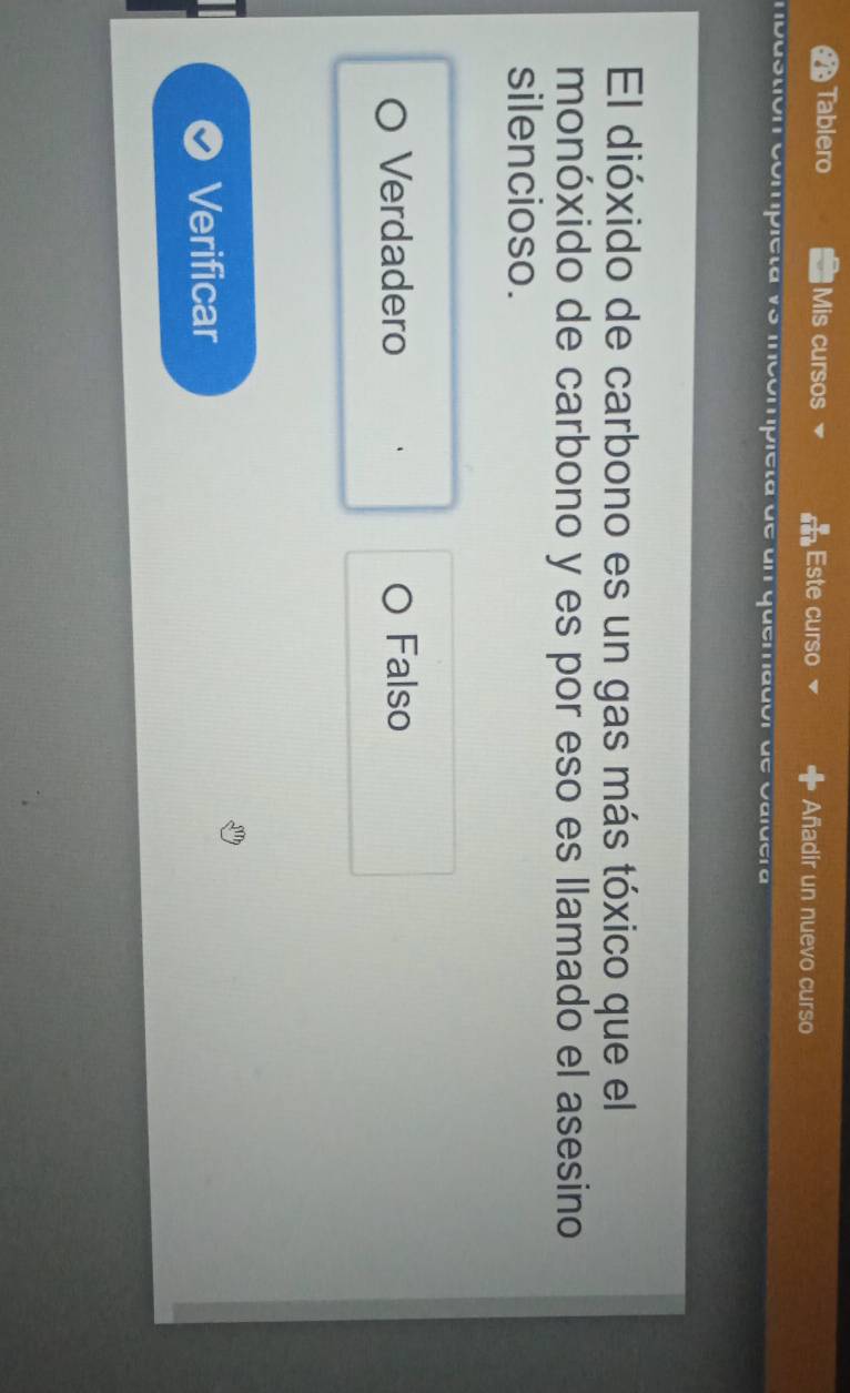 Tablero Mis cursos Este curso Añadir un nuevo curso
duo ipicιa mcompieta d e u n q u em a d ó r d e
El dióxido de carbono es un gas más tóxico que el
monóxido de carbono y es por eso es llamado el asesino
silencioso.
Verdadero Falso
Verificar