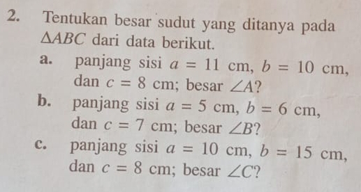 Tentukan besar sudut yang ditanya pada
△ ABC dari data berikut. 
a. panjang sisi a=11cm, b=10cm, 
dan c=8cm; besar ∠ A 2 
b. panjang sisi a=5cm, b=6cm, 
dan c=7cm; besar ∠ B ? 
c. panjang sisi a=10cm, b=15cm, 
dan c=8cm; besar ∠ C