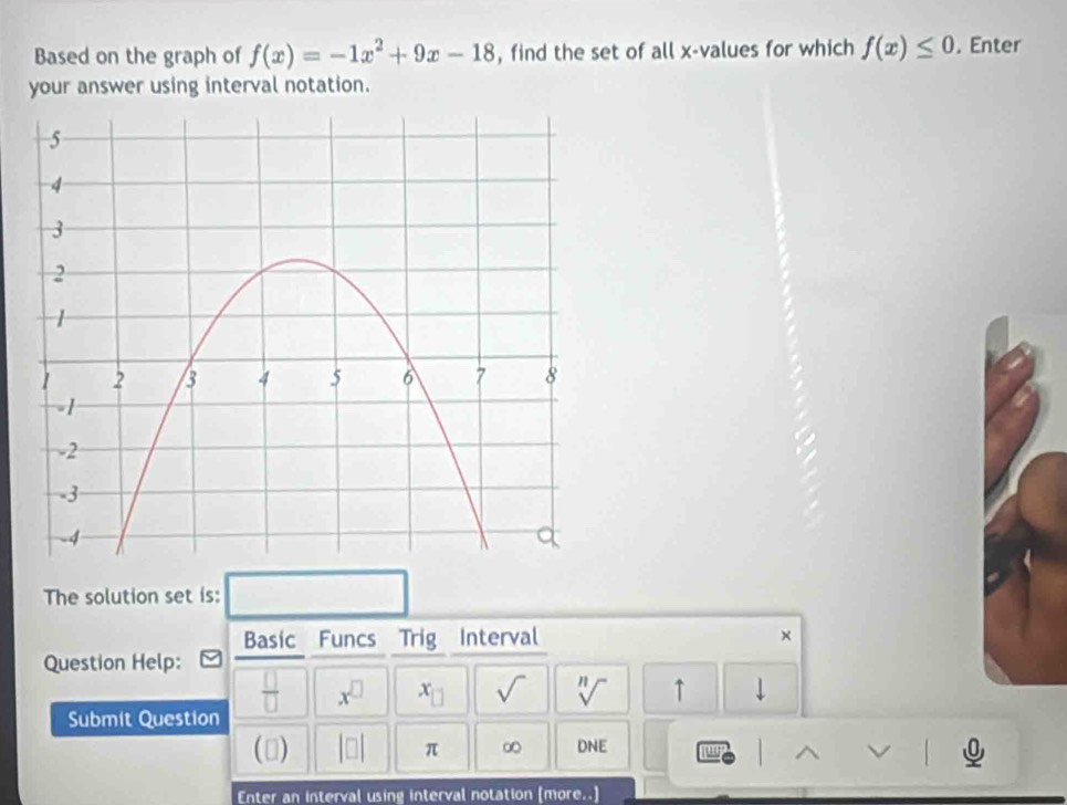 Based on the graph of f(x)=-1x^2+9x-18 , find the set of all x -values for which f(x)≤ 0. Enter 
your answer using interval notation. 
The solution set is: 
Basic Funcs Trig Interval × 
Question Help:
 □ /□   x^(□) x_□  sqrt() sqrt[n]() ↑ ↓ 
Submit Question 
() beginvmatrix □ endvmatrix π ∞ DNE u 
Enter an interval using interval notation [more..]