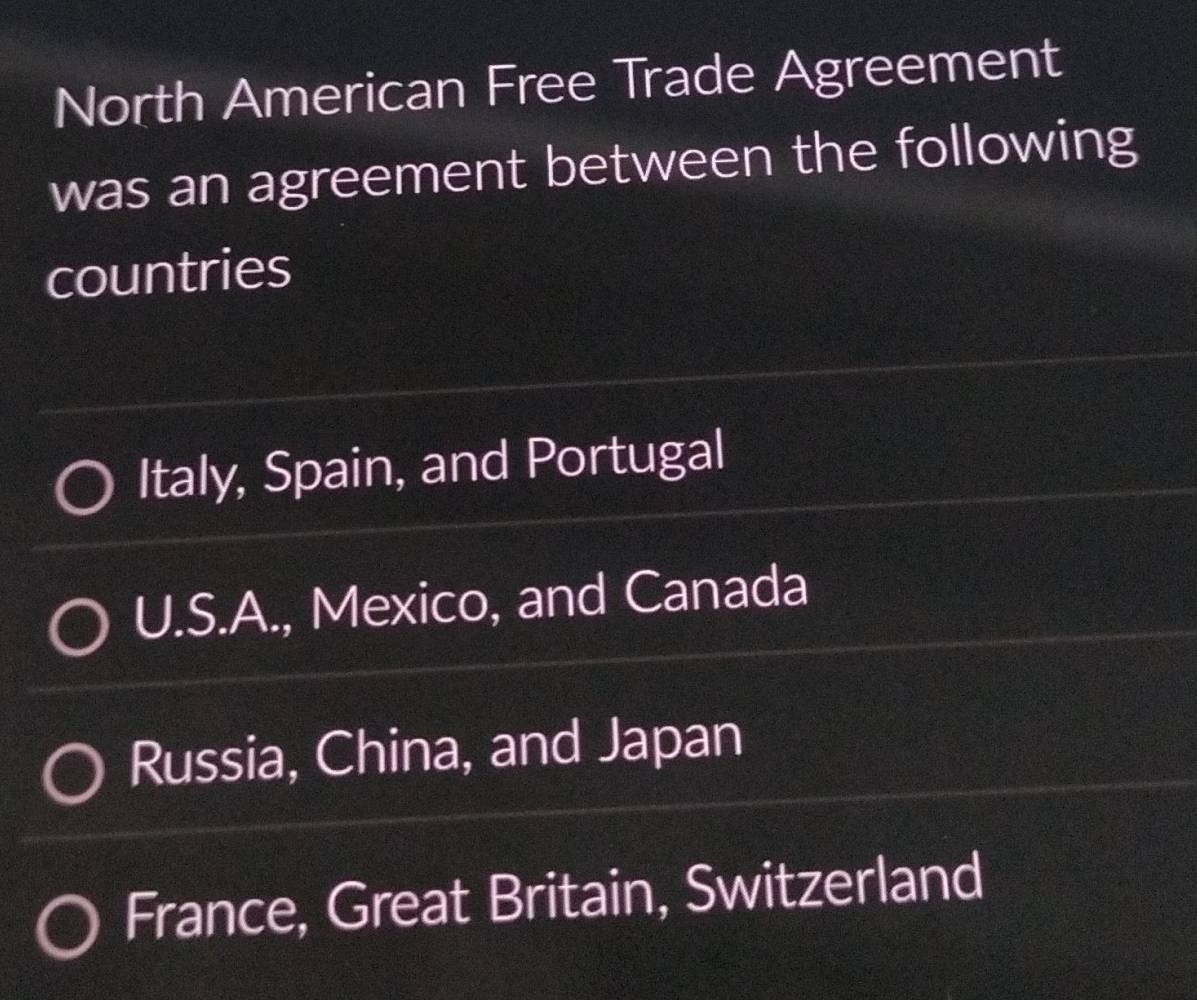 North American Free Trade Agreement
was an agreement between the following
countries
Italy, Spain, and Portugal
U.S.A., Mexico, and Canada
Russia, China, and Japan
France, Great Britain, Switzerland